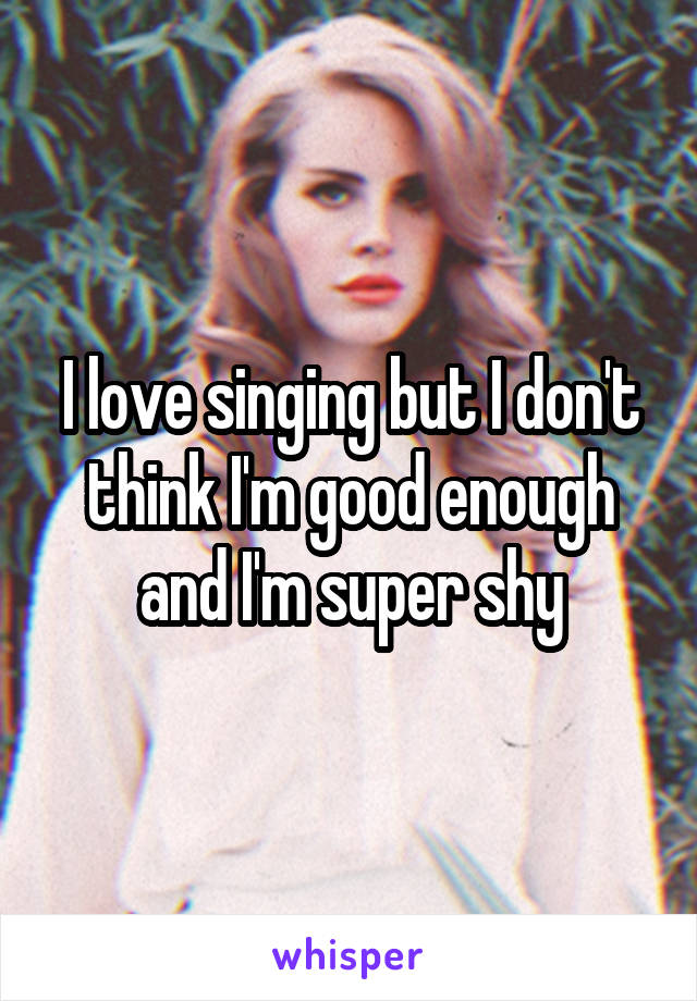 I love singing but I don't think I'm good enough and I'm super shy
