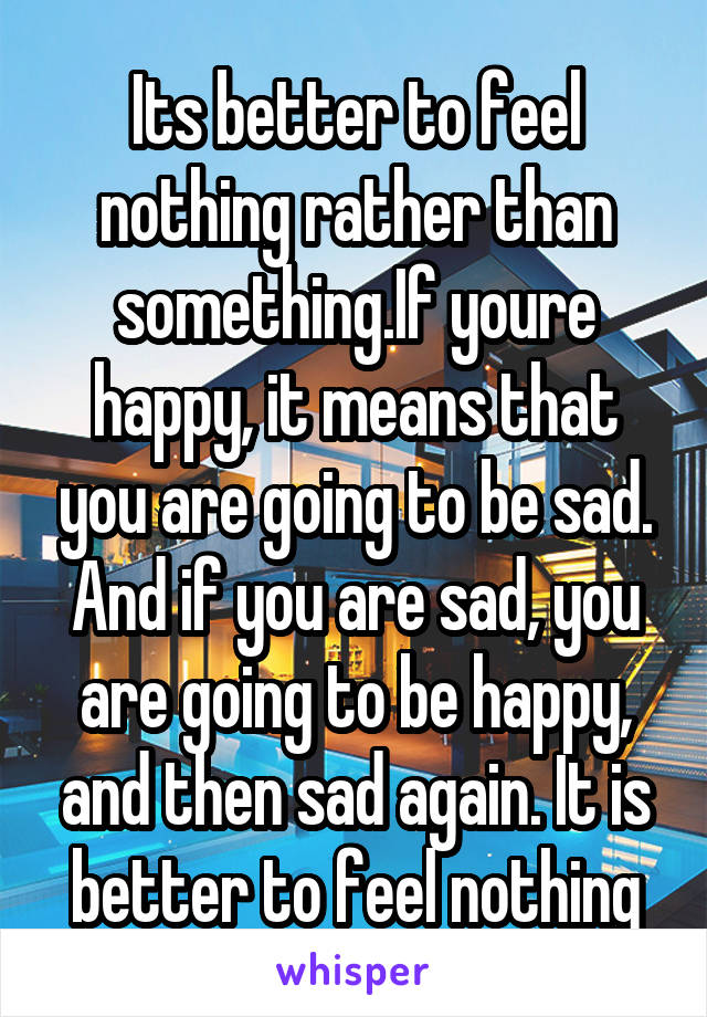 Its better to feel nothing rather than something.If youre happy, it means that you are going to be sad. And if you are sad, you are going to be happy, and then sad again. It is better to feel nothing