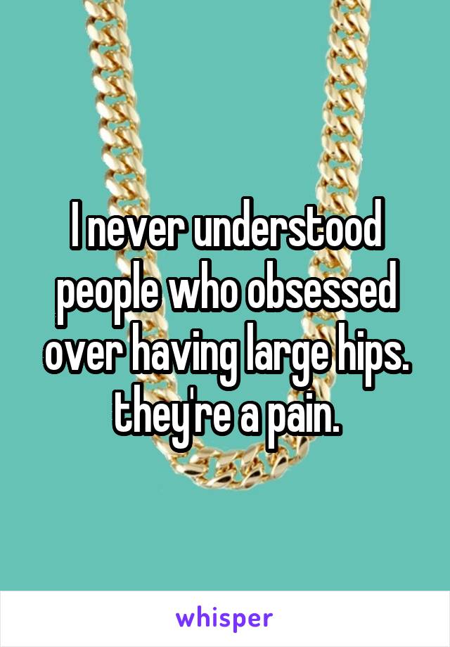 I never understood people who obsessed over having large hips. they're a pain.