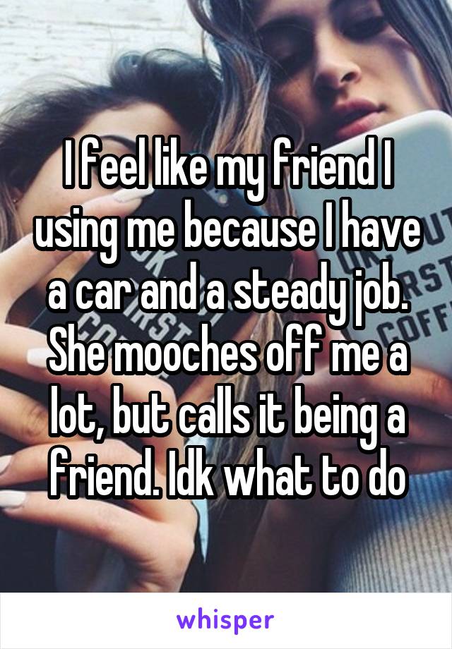 I feel like my friend I using me because I have a car and a steady job. She mooches off me a lot, but calls it being a friend. Idk what to do