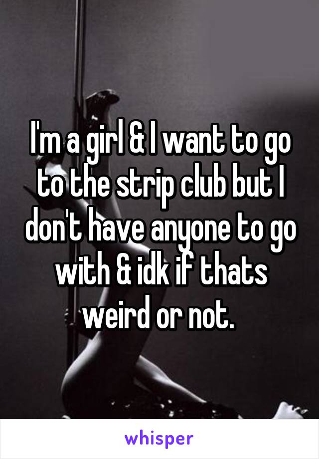 I'm a girl & I want to go to the strip club but I don't have anyone to go with & idk if thats weird or not. 