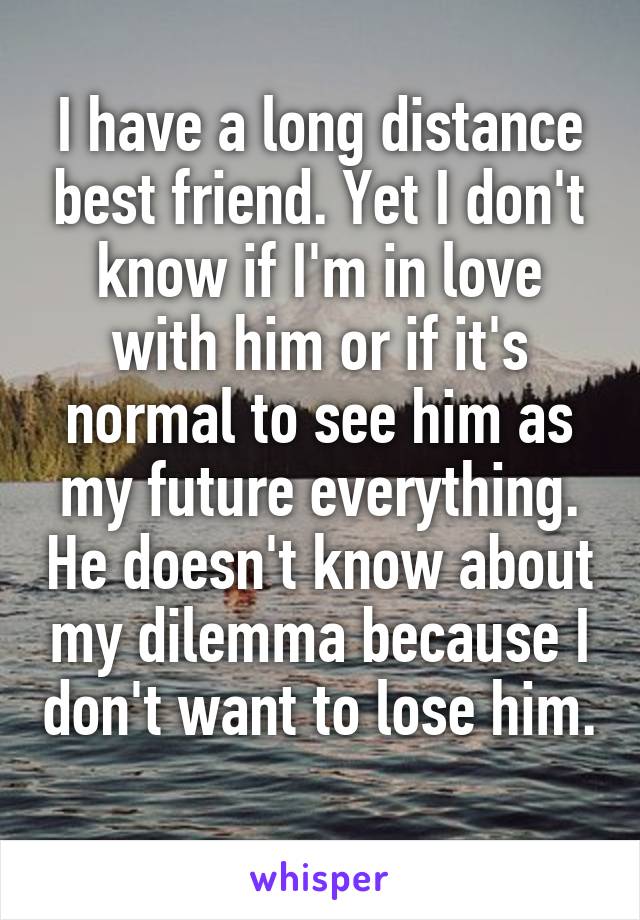 I have a long distance best friend. Yet I don't know if I'm in love with him or if it's normal to see him as my future everything. He doesn't know about my dilemma because I don't want to lose him. 