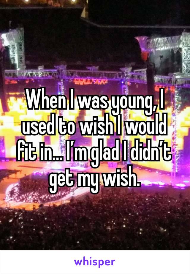 When I was young, I used to wish I would fit in… I’m glad I didn’t get my wish.