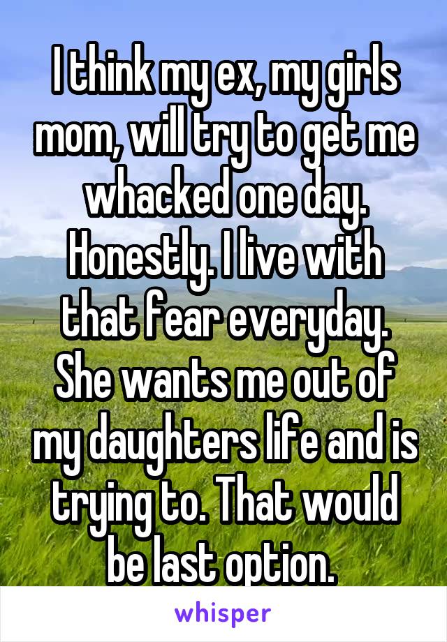 I think my ex, my girls mom, will try to get me whacked one day. Honestly. I live with that fear everyday. She wants me out of my daughters life and is trying to. That would be last option. 