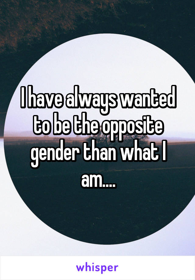 I have always wanted to be the opposite gender than what I am....