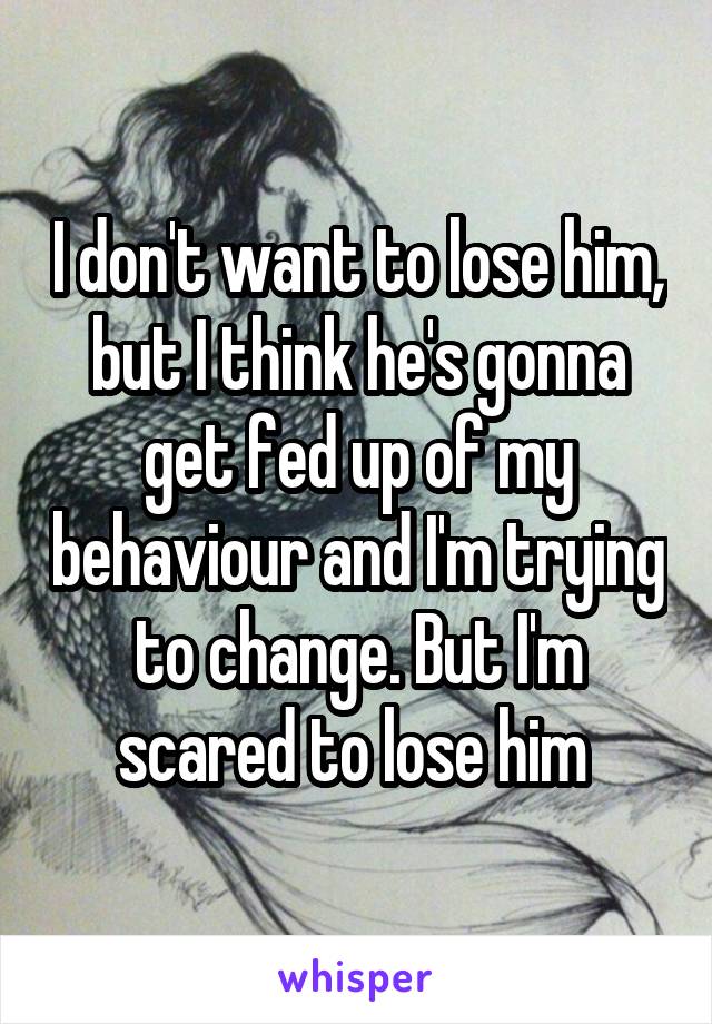 I don't want to lose him, but I think he's gonna get fed up of my behaviour and I'm trying to change. But I'm scared to lose him 