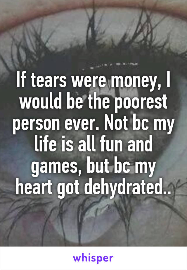 If tears were money, I would be the poorest person ever. Not bc my life is all fun and games, but bc my heart got dehydrated..