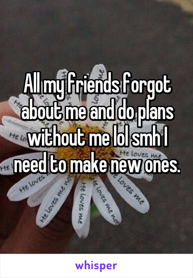 All my friends forgot about me and do plans without me lol smh I need to make new ones. 