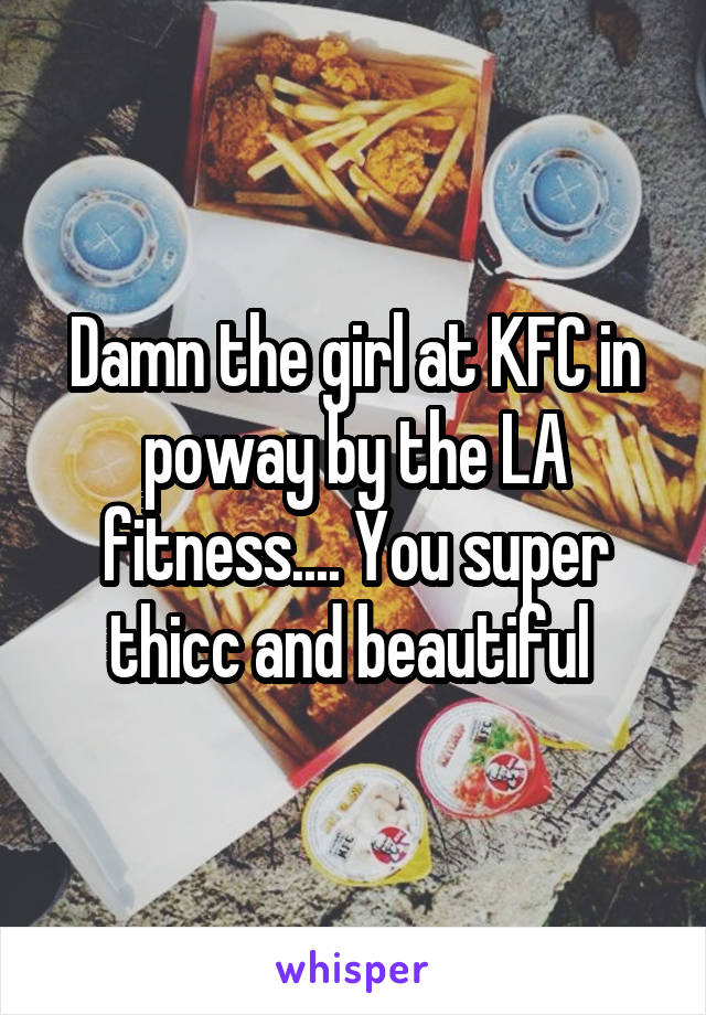 Damn the girl at KFC in poway by the LA fitness.... You super thicc and beautiful 