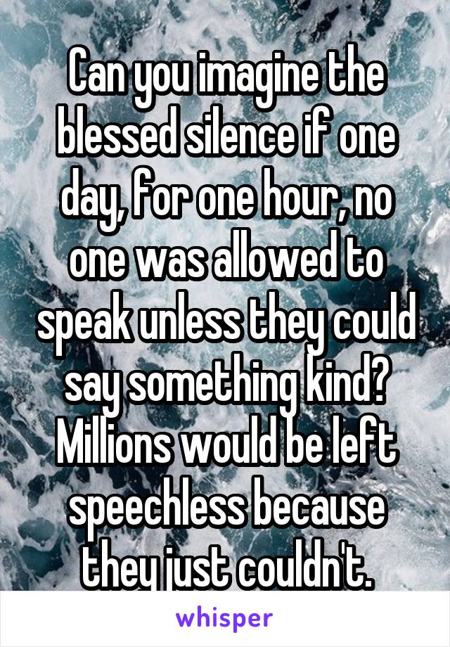 Can you imagine the blessed silence if one day, for one hour, no one was allowed to speak unless they could say something kind? Millions would be left speechless because they just couldn't.