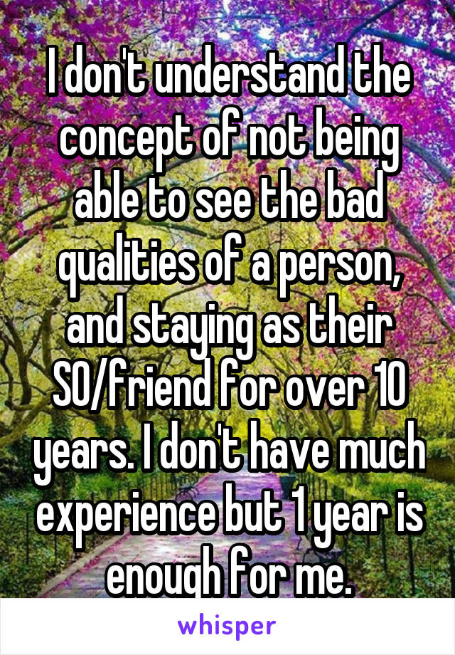 I don't understand the concept of not being able to see the bad qualities of a person, and staying as their SO/friend for over 10 years. I don't have much experience but 1 year is enough for me.