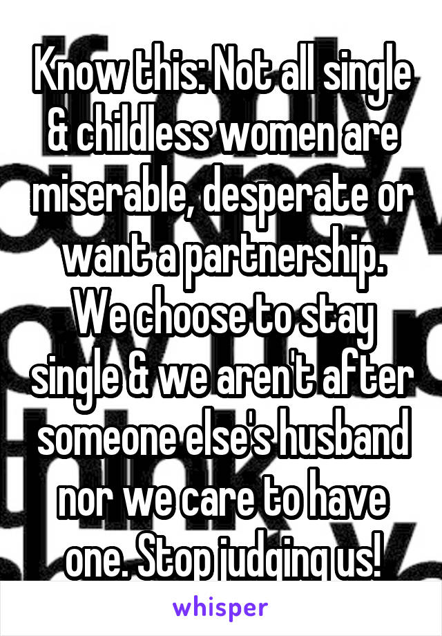 Know this: Not all single & childless women are miserable, desperate or want a partnership. We choose to stay single & we aren't after someone else's husband nor we care to have one. Stop judging us!