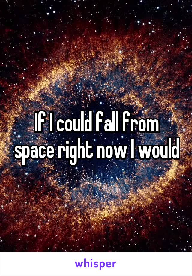 If I could fall from space right now I would