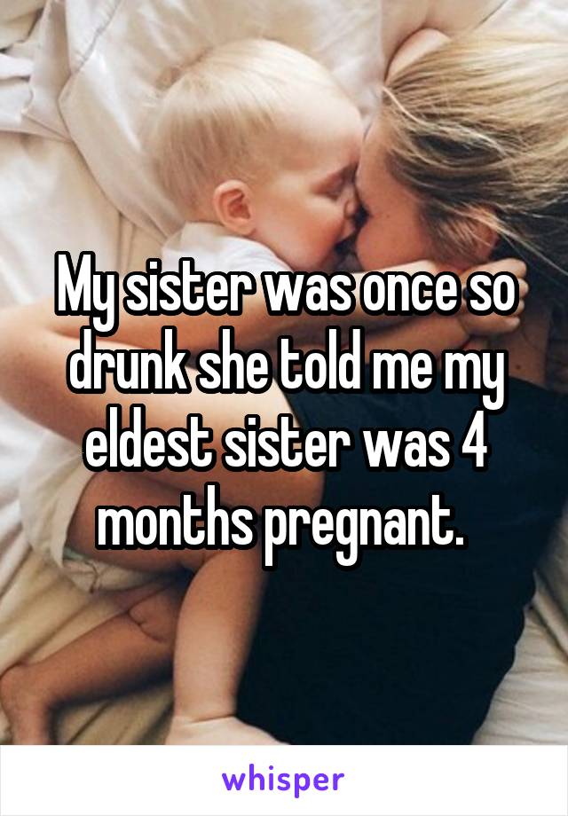 My sister was once so drunk she told me my eldest sister was 4 months pregnant. 