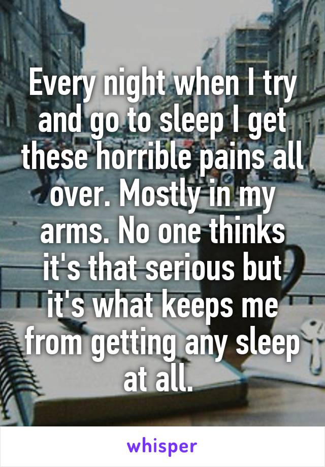 Every night when I try and go to sleep I get these horrible pains all over. Mostly in my arms. No one thinks it's that serious but it's what keeps me from getting any sleep at all. 