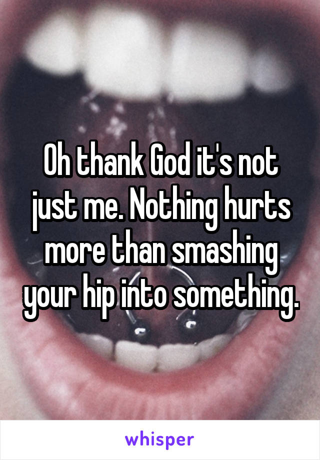 Oh thank God it's not just me. Nothing hurts more than smashing your hip into something.