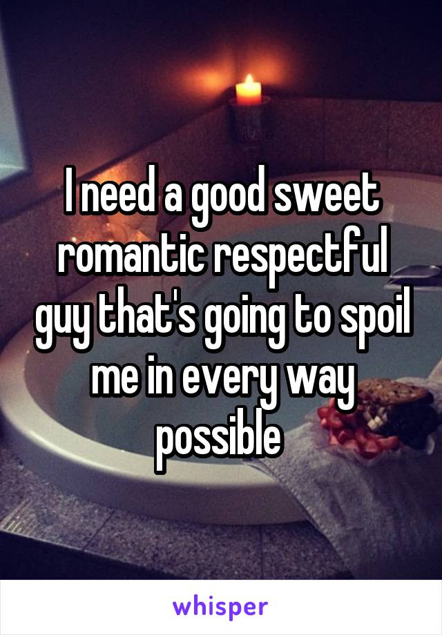 I need a good sweet romantic respectful guy that's going to spoil me in every way possible 