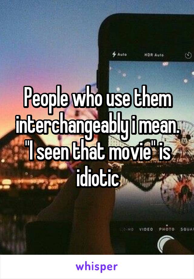 People who use them interchangeably i mean. "I seen that movie" is idiotic