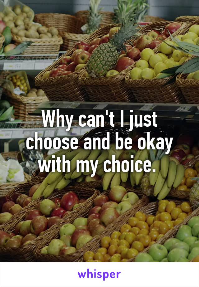 Why can't I just choose and be okay with my choice. 
