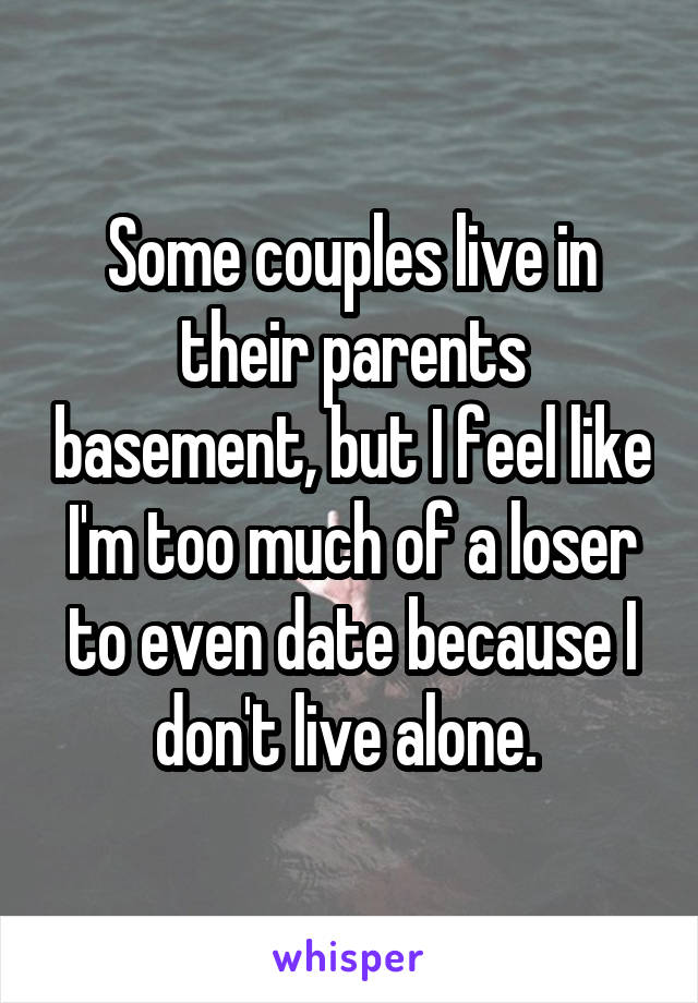 Some couples live in their parents basement, but I feel like I'm too much of a loser to even date because I don't live alone. 