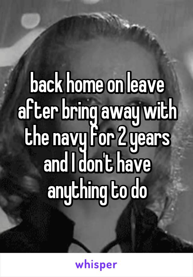 back home on leave after bring away with the navy for 2 years and I don't have anything to do