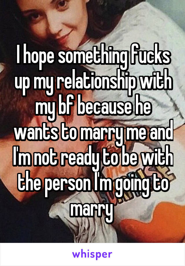 I hope something fucks up my relationship with my bf because he wants to marry me and I'm not ready to be with the person I'm going to marry 