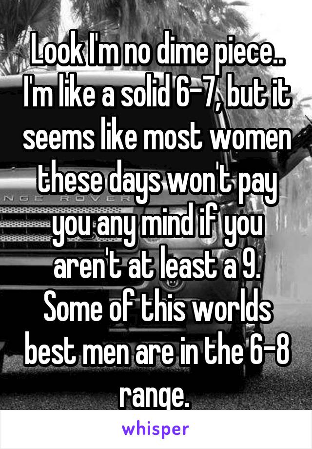 Look I'm no dime piece.. I'm like a solid 6-7, but it seems like most women these days won't pay you any mind if you aren't at least a 9. Some of this worlds best men are in the 6-8 range. 