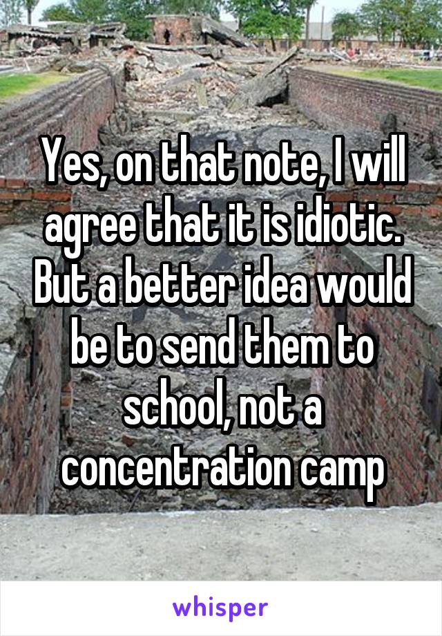 Yes, on that note, I will agree that it is idiotic. But a better idea would be to send them to school, not a concentration camp