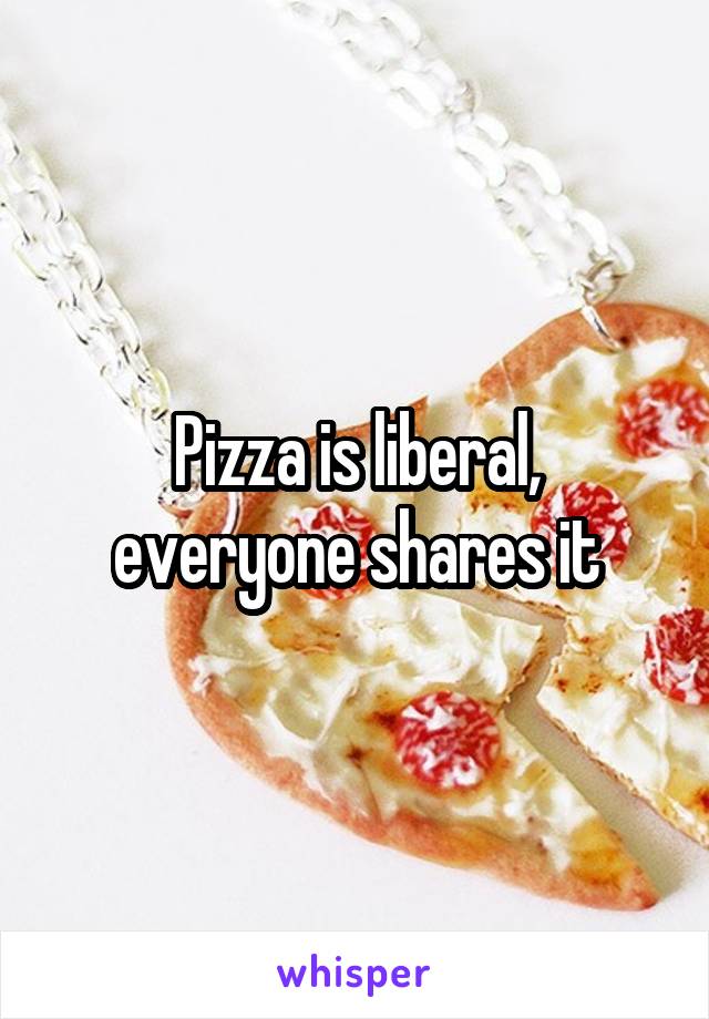 Pizza is liberal, everyone shares it