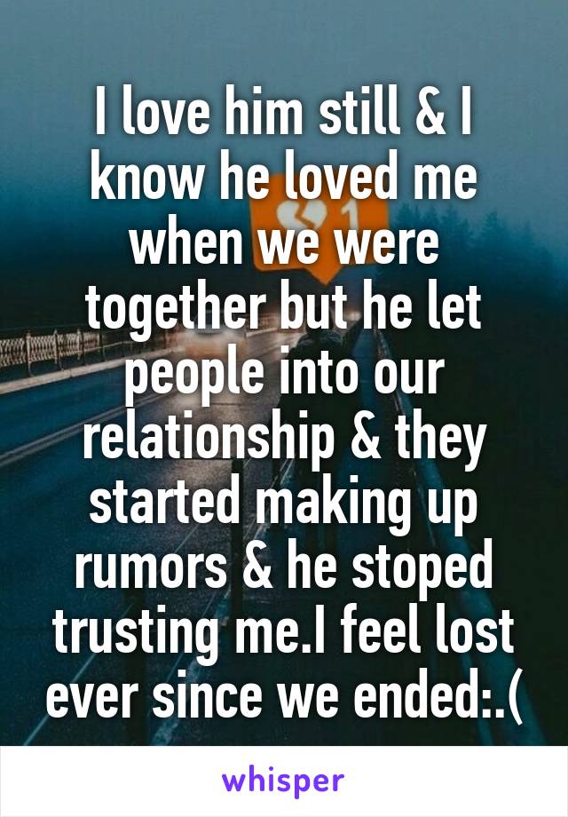 I love him still & I know he loved me when we were together but he let people into our relationship & they started making up rumors & he stoped trusting me.I feel lost ever since we ended:.(