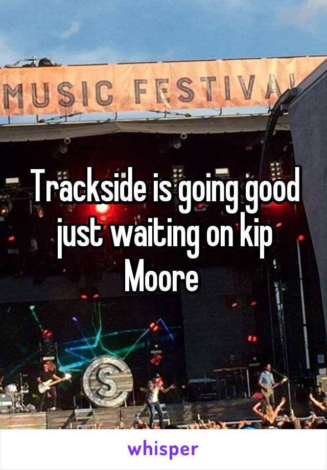 Trackside is going good just waiting on kip Moore 