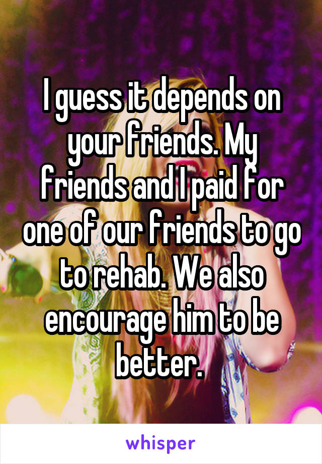 I guess it depends on your friends. My friends and I paid for one of our friends to go to rehab. We also encourage him to be better. 
