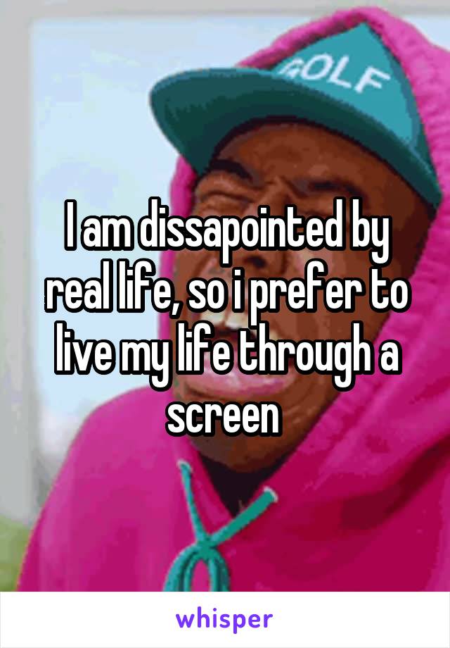 I am dissapointed by real life, so i prefer to live my life through a screen 