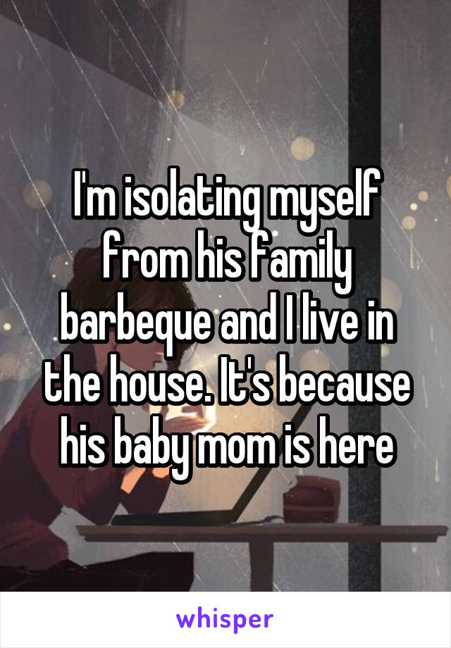I'm isolating myself from his family barbeque and I live in the house. It's because his baby mom is here