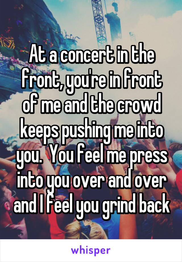 At a concert in the front, you're in front of me and the crowd keeps pushing me into you.  You feel me press into you over and over and I feel you grind back
