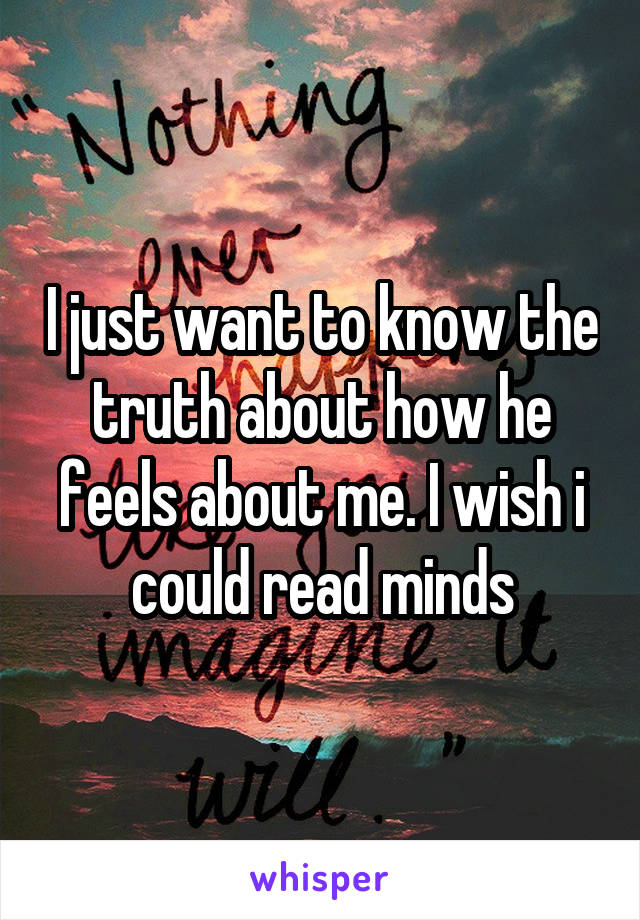 I just want to know the truth about how he feels about me. I wish i could read minds