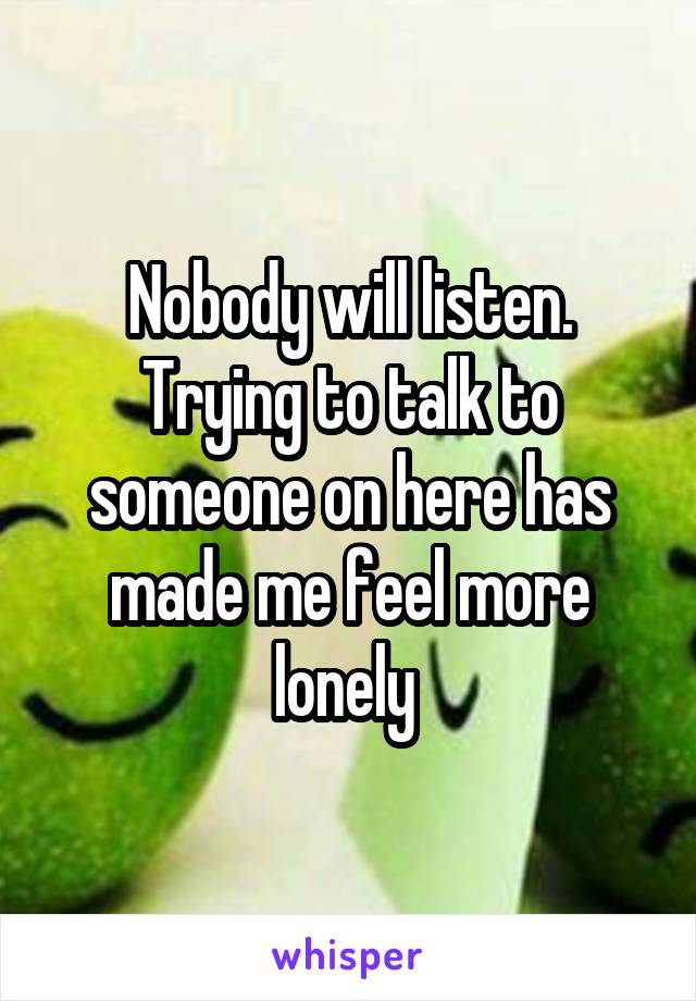 Nobody will listen. Trying to talk to someone on here has made me feel more lonely 