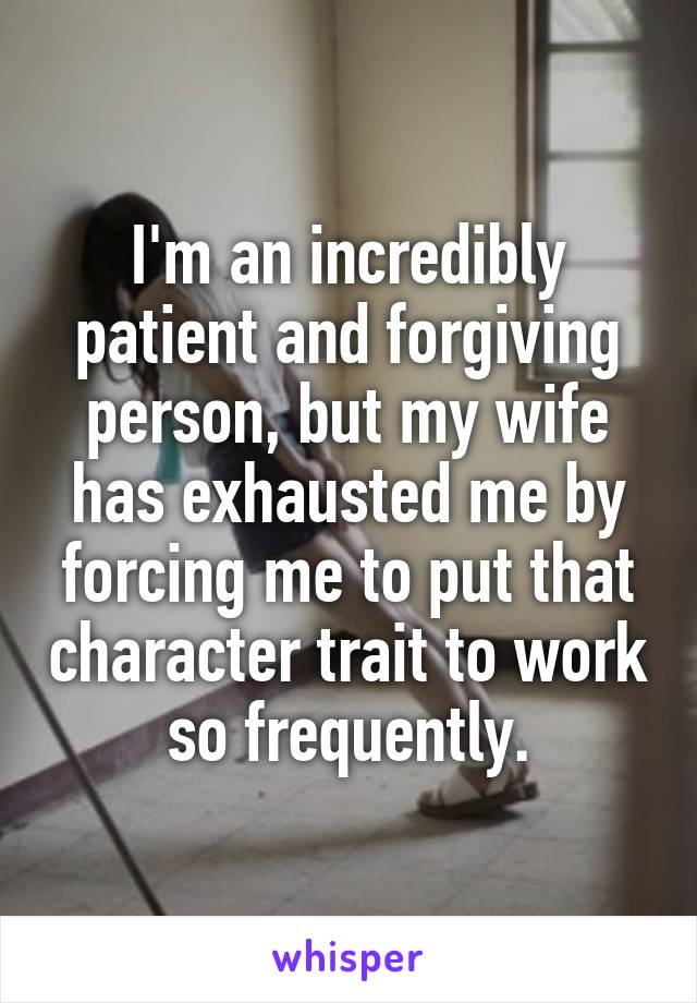 I'm an incredibly patient and forgiving person, but my wife has exhausted me by forcing me to put that character trait to work so frequently.