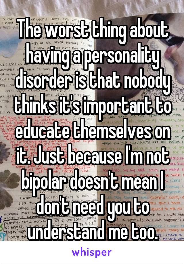 The worst thing about having a personality disorder is that nobody thinks it's important to educate themselves on it. Just because I'm not bipolar doesn't mean I don't need you to understand me too.