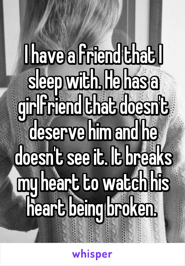 I have a friend that I sleep with. He has a girlfriend that doesn't deserve him and he doesn't see it. It breaks my heart to watch his heart being broken. 