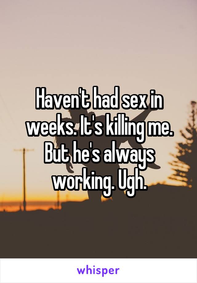 Haven't had sex in weeks. It's killing me. But he's always working. Ugh.
