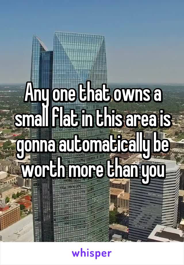 Any one that owns a small flat in this area is gonna automatically be worth more than you