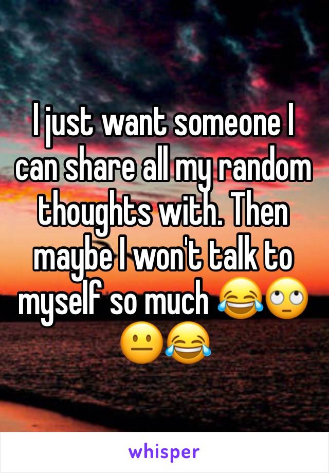 I just want someone I can share all my random thoughts with. Then maybe I won't talk to myself so much 😂🙄😐😂