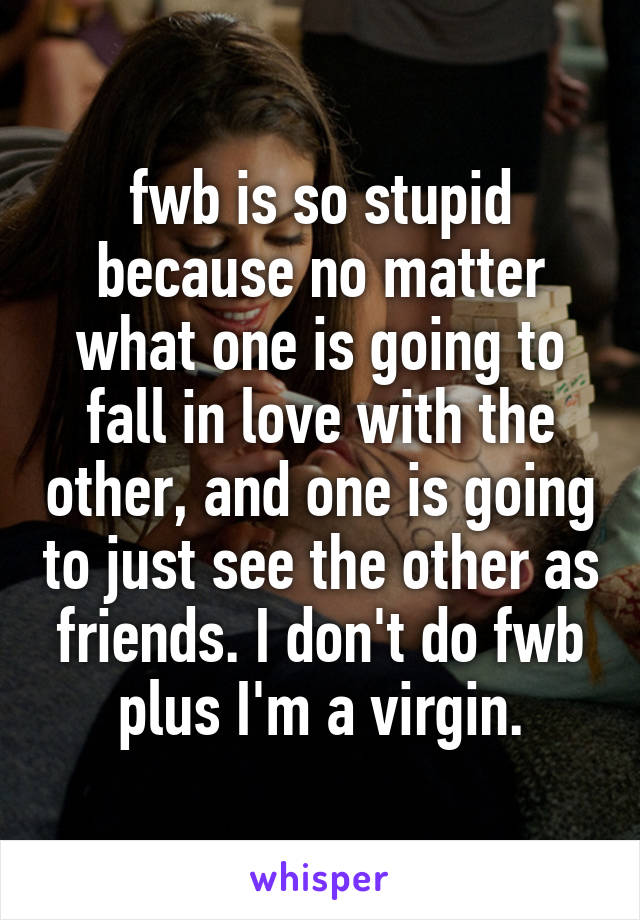 fwb is so stupid because no matter what one is going to fall in love with the other, and one is going to just see the other as friends. I don't do fwb plus I'm a virgin.