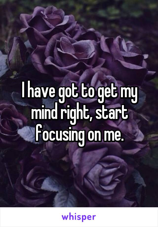 I have got to get my mind right, start focusing on me.