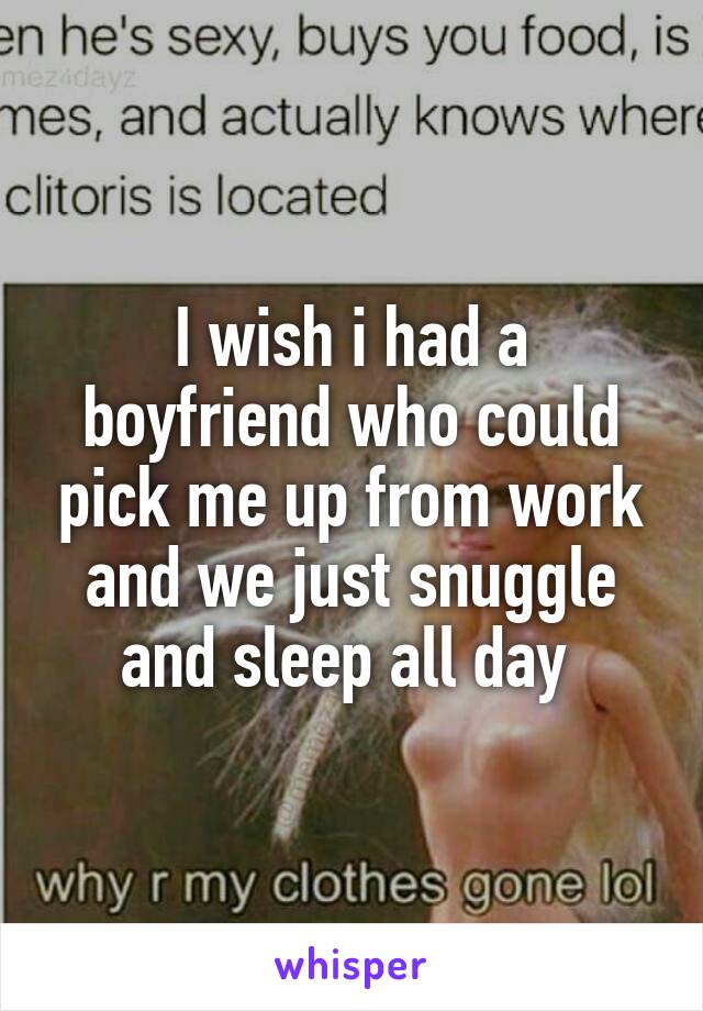 I wish i had a boyfriend who could pick me up from work and we just snuggle and sleep all day 