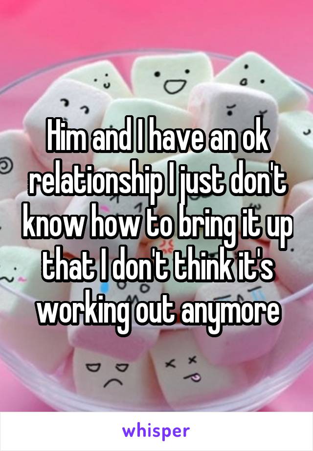 Him and I have an ok relationship I just don't know how to bring it up that I don't think it's working out anymore