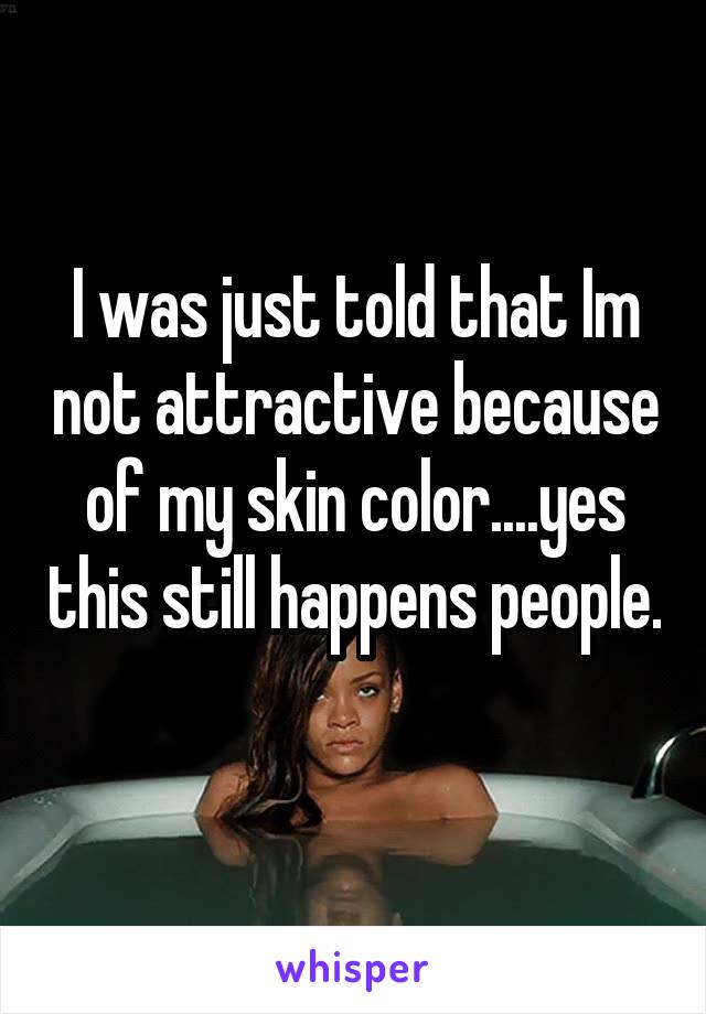 I was just told that Im not attractive because of my skin color....yes this still happens people. 