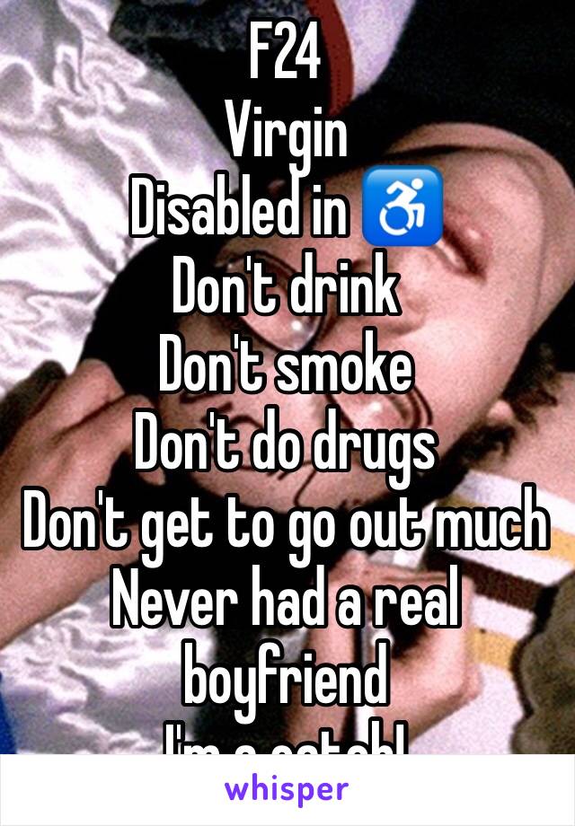 F24
Virgin
Disabled in ♿️
Don't drink
Don't smoke
Don't do drugs
Don't get to go out much
Never had a real boyfriend 
I'm a catch!