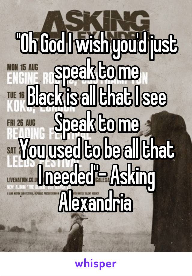 "Oh God I wish you'd just speak to me
Black is all that I see
Speak to me
You used to be all that I needed"- Asking Alexandria 
